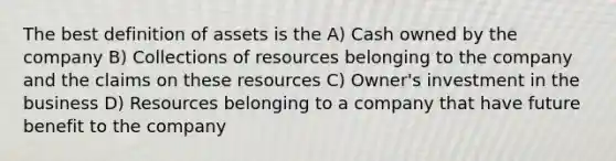 The best definition of assets is the A) Cash owned by the company B) Collections of resources belonging to the company and the claims on these resources C) Owner's investment in the business D) Resources belonging to a company that have future benefit to the company