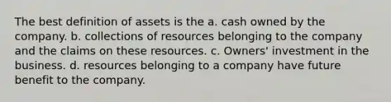 The best definition of assets is the a. cash owned by the company. b. collections of resources belonging to the company and the claims on these resources. c. Owners' investment in the business. d. resources belonging to a company have future benefit to the company.