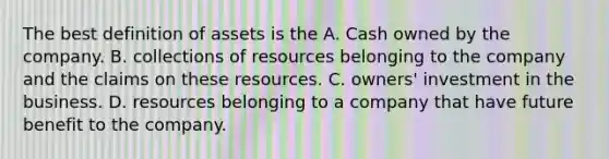 The best definition of assets is the A. Cash owned by the company. B. collections of resources belonging to the company and the claims on these resources. C. owners' investment in the business. D. resources belonging to a company that have future benefit to the company.