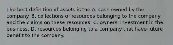 The best definition of assets is the A. cash owned by the company. B. collections of resources belonging to the company and the claims on these resources. C. owners' investment in the business. D. resources belonging to a company that have future benefit to the company.