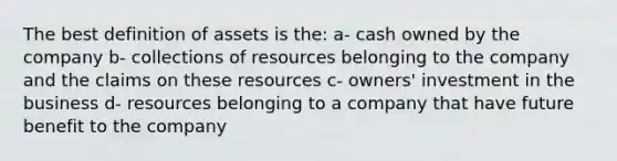 The best definition of assets is the: a- cash owned by the company b- collections of resources belonging to the company and the claims on these resources c- owners' investment in the business d- resources belonging to a company that have future benefit to the company