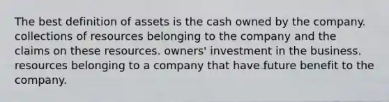 The best definition of assets is the cash owned by the company. collections of resources belonging to the company and the claims on these resources. owners' investment in the business. resources belonging to a company that have future benefit to the company.