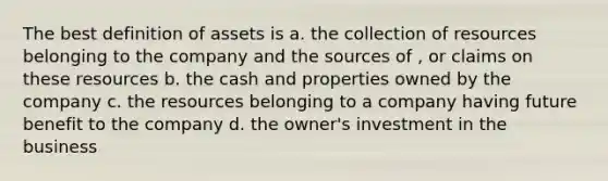 The best definition of assets is a. the collection of resources belonging to the company and the sources of , or claims on these resources b. the cash and properties owned by the company c. the resources belonging to a company having future benefit to the company d. the owner's investment in the business