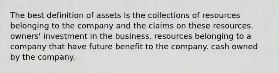 The best definition of assets is the collections of resources belonging to the company and the claims on these resources. owners' investment in the business. resources belonging to a company that have future benefit to the company. cash owned by the company.