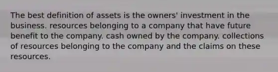 The best definition of assets is the owners' investment in the business. resources belonging to a company that have future benefit to the company. cash owned by the company. collections of resources belonging to the company and the claims on these resources.