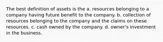 The best definition of assets is the a. resources belonging to a company having future benefit to the company. b. collection of resources belonging to the company and the claims on these resources. c. cash owned by the company. d. owner's investment in the business.