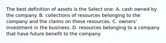 The best definition of assets is the Select one: A. cash owned by the company. B. collections of resources belonging to the company and the claims on these resources. C. owners' investment in the business. D. resources belonging to a company that have future benefit to the company.