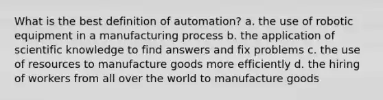 What is the best definition of automation? a. the use of robotic equipment in a manufacturing process b. the application of scientific knowledge to find answers and fix problems c. the use of resources to manufacture goods more efficiently d. the hiring of workers from all over the world to manufacture goods