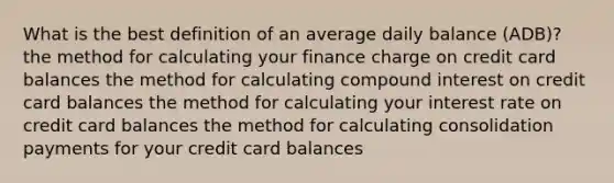 What is the best definition of an average daily balance (ADB)? the method for calculating your finance charge on credit card balances the method for calculating compound interest on credit card balances the method for calculating your interest rate on credit card balances the method for calculating consolidation payments for your credit card balances