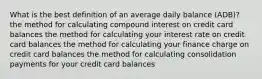 What is the best definition of an average daily balance (ADB)? the method for calculating compound interest on credit card balances the method for calculating your interest rate on credit card balances the method for calculating your finance charge on credit card balances the method for calculating consolidation payments for your credit card balances