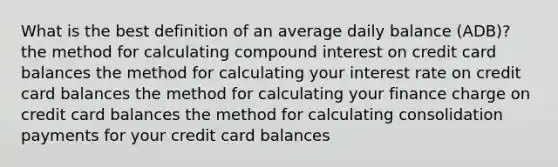 What is the best definition of an average daily balance (ADB)? the method for calculating compound interest on credit card balances the method for calculating your interest rate on credit card balances the method for calculating your finance charge on credit card balances the method for calculating consolidation payments for your credit card balances