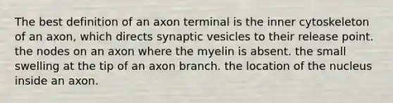 The best definition of an axon terminal is the inner cytoskeleton of an axon, which directs synaptic vesicles to their release point. the nodes on an axon where the myelin is absent. the small swelling at the tip of an axon branch. the location of the nucleus inside an axon.