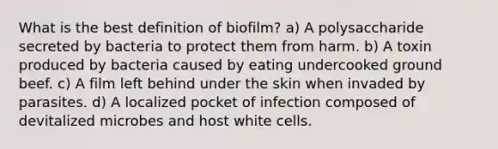 What is the best definition of biofilm? a) A polysaccharide secreted by bacteria to protect them from harm. b) A toxin produced by bacteria caused by eating undercooked ground beef. c) A film left behind under the skin when invaded by parasites. d) A localized pocket of infection composed of devitalized microbes and host white cells.