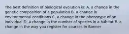 The best definition of biological evolution is: A. a change in the genetic composition of a population B. a change in environmental conditions C. a change in the phenotype of an individual D. a change in the number of species in a habitat E. a change in the way you register for courses in Banner