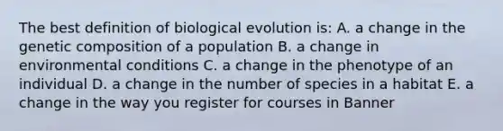 The best definition of biological evolution is: A. a change in the genetic composition of a population B. a change in environmental conditions C. a change in the phenotype of an individual D. a change in the number of species in a habitat E. a change in the way you register for courses in Banner