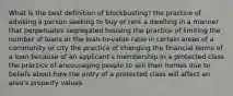 What is the best definition of blockbusting? the practice of advising a person seeking to buy or rent a dwelling in a manner that perpetuates segregated housing the practice of limiting the number of loans or the loan-to-value ratio in certain areas of a community or city the practice of changing the financial terms of a loan because of an applicant's membership in a protected class the practice of encouraging people to sell their homes due to beliefs about how the entry of a protected class will affect an area's property values