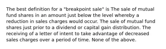 The best definition for a "breakpoint sale" is The sale of mutual fund shares in an amount just below the level whereby a reduction in sales charges would occur. The sale of mutual fund shares just prior to a dividend or capital gain distribution. The receiving of a letter of intent to take advantage of decreased sales charges over a period of time. None of the above.