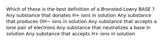 Which of these is the best definition of a Bronsted-Lowry BASE ? Any substance that donates H+ ions in solution Any substance that produces OH− ions in solution Any substance that accepts a lone pair of electrons Any substance that neutralizes a base in solution Any substance that accepts H+ ions in solution