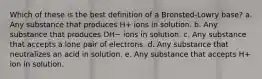 Which of these is the best definition of a Bronsted-Lowry base? a. Any substance that produces H+ ions in solution. b. Any substance that produces OH− ions in solution. c. Any substance that accepts a lone pair of electrons. d. Any substance that neutralizes an acid in solution. e. Any substance that accepts H+ ion in solution.