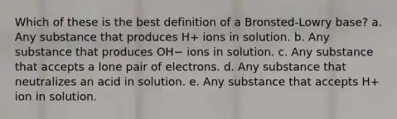 Which of these is the best definition of a Bronsted-Lowry base? a. Any substance that produces H+ ions in solution. b. Any substance that produces OH− ions in solution. c. Any substance that accepts a lone pair of electrons. d. Any substance that neutralizes an acid in solution. e. Any substance that accepts H+ ion in solution.