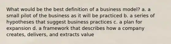 What would be the best definition of a business model? a. a small pilot of the business as it will be practiced b. a series of hypotheses that suggest business practices c. a plan for expansion d. a framework that describes how a company creates, delivers, and extracts value