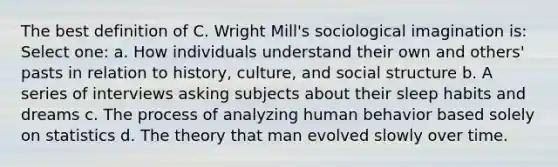 The best definition of C. Wright Mill's sociological imagination is: Select one: a. How individuals understand their own and others' pasts in relation to history, culture, and social structure b. A series of interviews asking subjects about their sleep habits and dreams c. The process of analyzing human behavior based solely on statistics d. The theory that man evolved slowly over time.