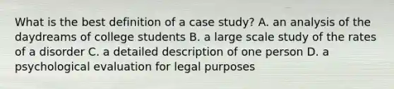 What is the best definition of a case study? A. an analysis of the daydreams of college students B. a large scale study of the rates of a disorder C. a detailed description of one person D. a psychological evaluation for legal purposes