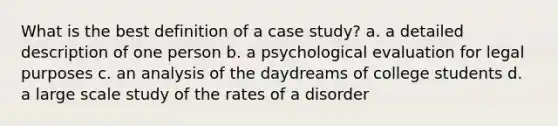 What is the best definition of a case study? a. a detailed description of one person b. a psychological evaluation for legal purposes c. an analysis of the daydreams of college students d. a large scale study of the rates of a disorder