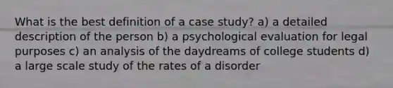 What is the best definition of a case study? a) a detailed description of the person b) a psychological evaluation for legal purposes c) an analysis of the daydreams of college students d) a large scale study of the rates of a disorder