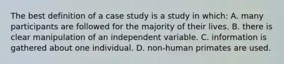 The best definition of a case study is a study in which: A. many participants are followed for the majority of their lives. B. there is clear manipulation of an independent variable. C. information is gathered about one individual. D. non-human primates are used.