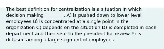 The best definition for centralization is a situation in which decision making ________. A) is pushed down to lower level employees B) is concentrated at a single point in the organization C) depends on the situation D) is completed in each department and then sent to the president for review E) is diffused among a large segment of employees