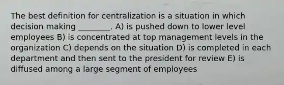 The best definition for centralization is a situation in which decision making ________. A) is pushed down to lower level employees B) is concentrated at top management levels in the organization C) depends on the situation D) is completed in each department and then sent to the president for review E) is diffused among a large segment of employees