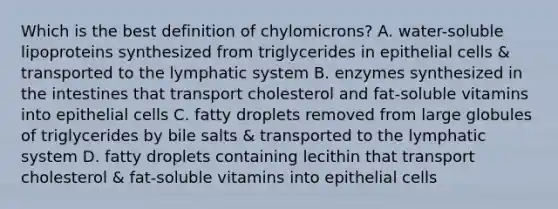 Which is the best definition of chylomicrons? A. water-soluble lipoproteins synthesized from triglycerides in epithelial cells & transported to the lymphatic system B. enzymes synthesized in the intestines that transport cholesterol and fat-soluble vitamins into epithelial cells C. fatty droplets removed from large globules of triglycerides by bile salts & transported to the lymphatic system D. fatty droplets containing lecithin that transport cholesterol & fat-soluble vitamins into epithelial cells