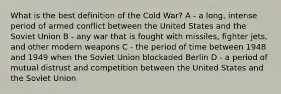 What is the best definition of the Cold War? A - a long, intense period of armed conflict between the United States and the Soviet Union B - any war that is fought with missiles, fighter jets, and other modern weapons C - the period of time between 1948 and 1949 when the Soviet Union blockaded Berlin D - a period of mutual distrust and competition between the United States and the Soviet Union