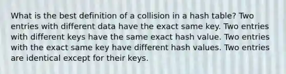 What is the best definition of a collision in a hash table? Two entries with different data have the exact same key. Two entries with different keys have the same exact hash value. Two entries with the exact same key have different hash values. Two entries are identical except for their keys.