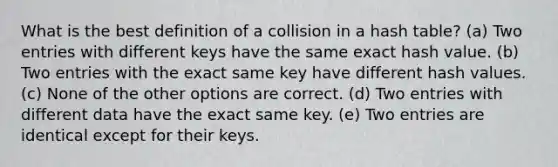 What is the best definition of a collision in a hash table? (a) Two entries with different keys have the same exact hash value. (b) Two entries with the exact same key have different hash values. (c) None of the other options are correct. (d) Two entries with different data have the exact same key. (e) Two entries are identical except for their keys.