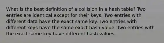 What is the best definition of a collision in a hash table? Two entries are identical except for their keys. Two entries with different data have the exact same key. Two entries with different keys have the same exact hash value. Two entries with the exact same key have different hash values.