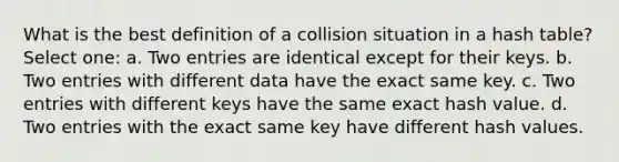 What is the best definition of a collision situation in a hash table? Select one: a. Two entries are identical except for their keys. b. Two entries with different data have the exact same key. c. Two entries with different keys have the same exact hash value. d. Two entries with the exact same key have different hash values.