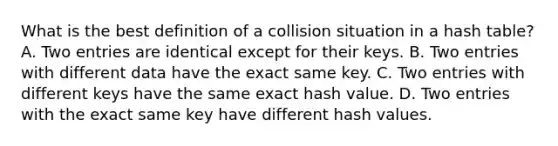 What is the best definition of a collision situation in a hash table? A. Two entries are identical except for their keys. B. Two entries with different data have the exact same key. C. Two entries with different keys have the same exact hash value. D. Two entries with the exact same key have different hash values.