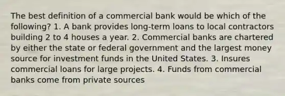 The best definition of a commercial bank would be which of the following? 1. A bank provides long-term loans to local contractors building 2 to 4 houses a year. 2. Commercial banks are chartered by either the state or federal government and the largest money source for investment funds in the United States. 3. Insures commercial loans for large projects. 4. Funds from commercial banks come from private sources