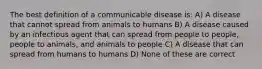 The best definition of a communicable disease is: A) A disease that cannot spread from animals to humans B) A disease caused by an infectious agent that can spread from people to people, people to animals, and animals to people C) A disease that can spread from humans to humans D) None of these are correct