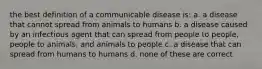 the best definition of a communicable disease is: a. a disease that cannot spread from animals to humans b. a disease caused by an infectious agent that can spread from people to people, people to animals, and animals to people c. a disease that can spread from humans to humans d. none of these are correct