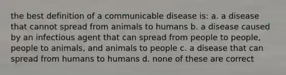 the best definition of a communicable disease is: a. a disease that cannot spread from animals to humans b. a disease caused by an infectious agent that can spread from people to people, people to animals, and animals to people c. a disease that can spread from humans to humans d. none of these are correct