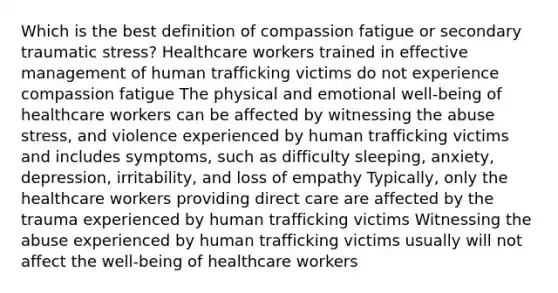 Which is the best definition of compassion fatigue or secondary traumatic stress? Healthcare workers trained in effective management of human trafficking victims do not experience compassion fatigue The physical and emotional well-being of healthcare workers can be affected by witnessing the abuse stress, and violence experienced by human trafficking victims and includes symptoms, such as difficulty sleeping, anxiety, depression, irritability, and loss of empathy Typically, only the healthcare workers providing direct care are affected by the trauma experienced by human trafficking victims Witnessing the abuse experienced by human trafficking victims usually will not affect the well-being of healthcare workers