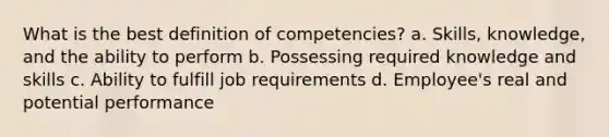 What is the best definition of competencies? a. Skills, knowledge, and the ability to perform b. Possessing required knowledge and skills c. Ability to fulfill job requirements d. Employee's real and potential performance