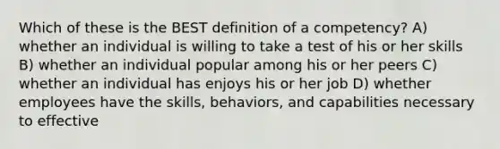 Which of these is the BEST definition of a competency? A) whether an individual is willing to take a test of his or her skills B) whether an individual popular among his or her peers C) whether an individual has enjoys his or her job D) whether employees have the skills, behaviors, and capabilities necessary to effective