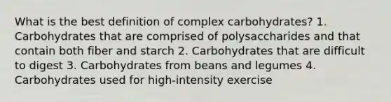 What is the best definition of complex carbohydrates? 1. Carbohydrates that are comprised of polysaccharides and that contain both fiber and starch 2. Carbohydrates that are difficult to digest 3. Carbohydrates from beans and legumes 4. Carbohydrates used for high-intensity exercise