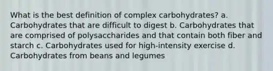 What is the best definition of complex carbohydrates? a. Carbohydrates that are difficult to digest b. Carbohydrates that are comprised of polysaccharides and that contain both fiber and starch c. Carbohydrates used for high-intensity exercise d. Carbohydrates from beans and legumes