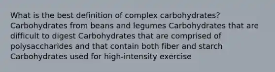 What is the best definition of complex carbohydrates? Carbohydrates from beans and legumes Carbohydrates that are difficult to digest Carbohydrates that are comprised of polysaccharides and that contain both fiber and starch Carbohydrates used for high-intensity exercise