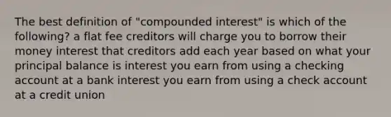 The best definition of "compounded interest" is which of the following? a flat fee creditors will charge you to borrow their money interest that creditors add each year based on what your principal balance is interest you earn from using a checking account at a bank interest you earn from using a check account at a credit union